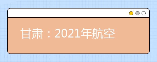 甘肃：2021年航空服务艺术与管理专业统一考试面试合格线公布