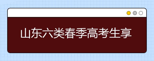 山东六类春季高考生享投档照顾 增加或降低分数