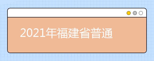 2021年福建省普通高等学校招生考试安排和录取工作实施方案（全文）