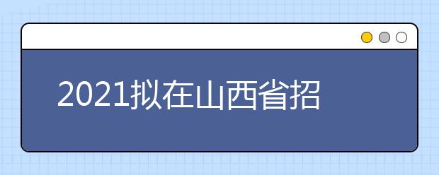 2021拟在山西省招生的校考高校