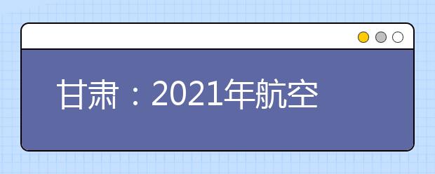 甘肃：2021年航空服务艺术与管理专业统一考试面试合格线公布