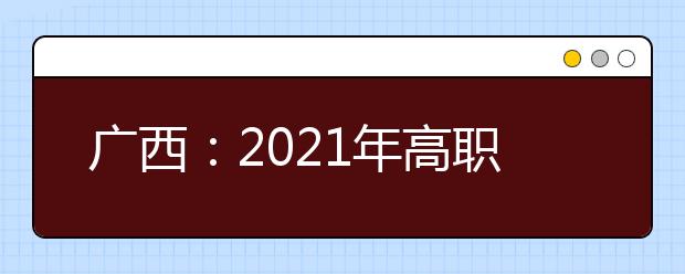 广西：2021年高职单招和高职对口中职自主招生试点将于3月陆续启动