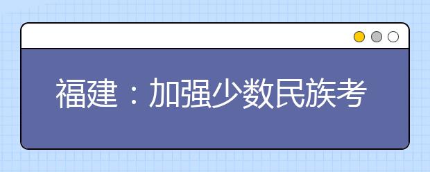 福建：加强少数民族考生享受高考录取照顾政策资格审核