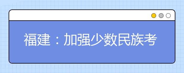 福建：加强少数民族考生享受高考录取照顾政策资格审核