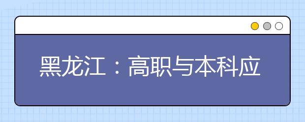 黑龙江：高职与本科应用型人才贯通培养试点工作实施方案（试行）的通知发布