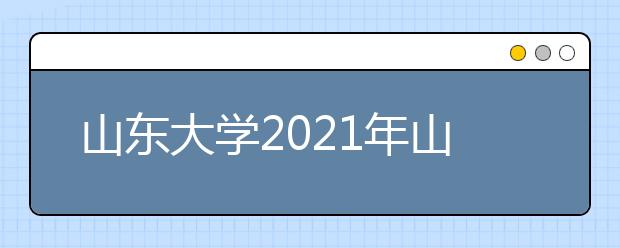 山东大学2021年山东省综合评价招生简章发布