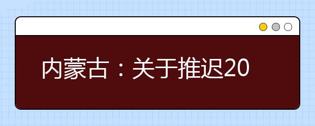 内蒙古：关于推迟2020年内蒙古自治区普通高校招生体检工作的公告