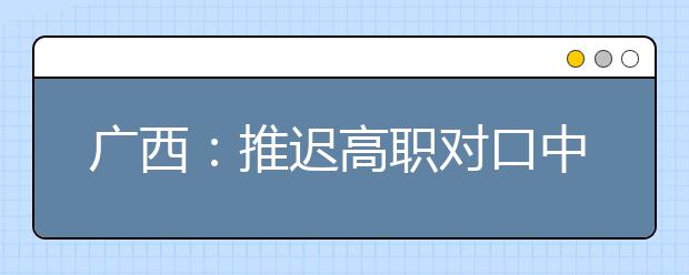 广西：推迟高职对口中职自主招生投档录取及征集志愿填报时间