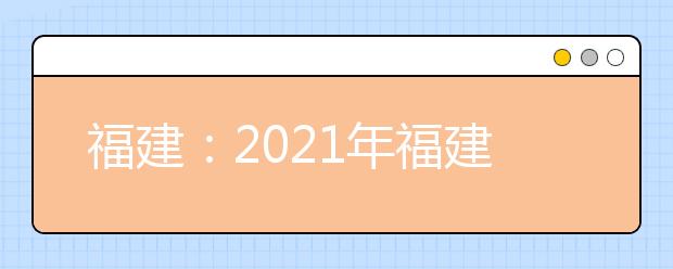 福建：2021年福建省普通高等学校招生工作实施细则