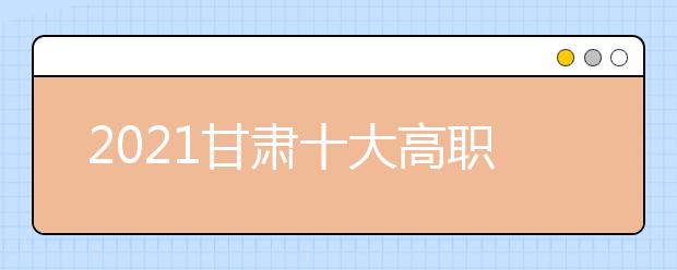 2021甘肃十大高职单招院校排名详情