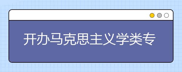 开办马克思主义学类专业知名院校纵览