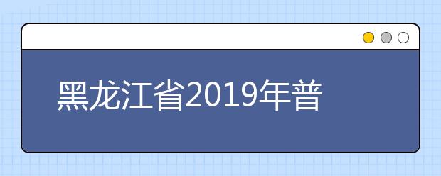 黑龙江省2019年普通高等学校招生工作规定发布