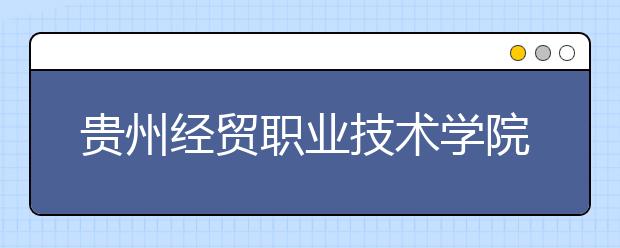 贵州经贸职业技术学院 （中职部）地址是在哪儿？