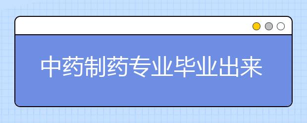 中药制药专业毕业出来干什么？