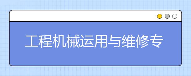 工程机械运用与维修专业就业方向有哪些？