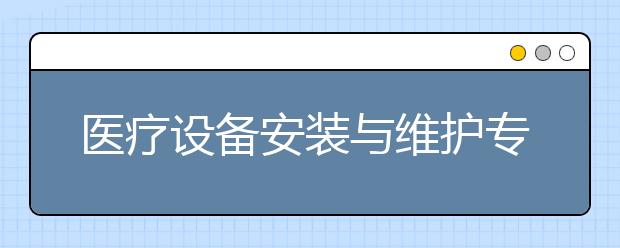 医疗设备安装与维护专业就业方向有哪些？