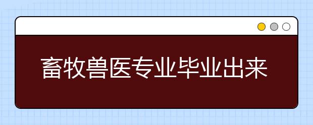 畜牧兽医专业毕业出来干什么？