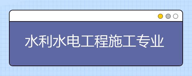 水利水电工程施工专业毕业出来干什么？