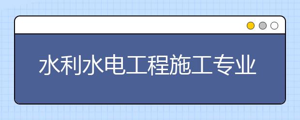 水利水电工程施工专业就业方向有哪些？