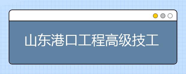 山东港口工程高级技工学校怎么样？办学优势有哪些？