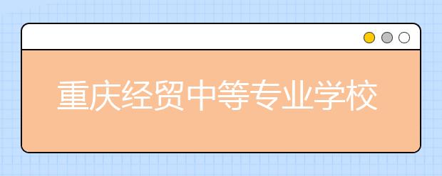 重庆经贸中等专业学校怎么样？办学规模如何