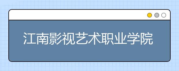 江南影视艺术职业学院单招2020年单独招生报名条件、招生要求、招生对象