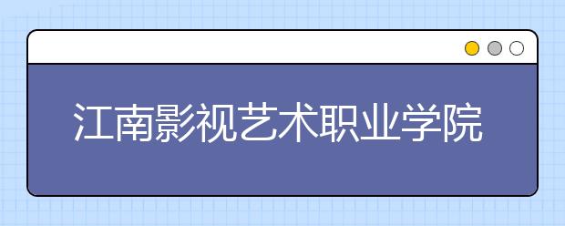 江南影视艺术职业学院单招2020年单独招生录取分数线