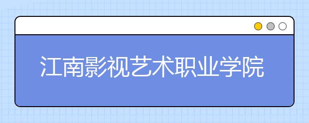 江南影视艺术职业学院单招2020年单独招生计划