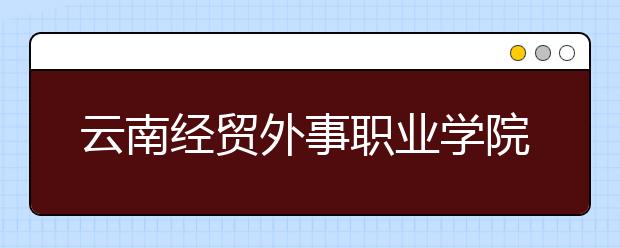 云南经贸外事职业学院怎么样、好不好