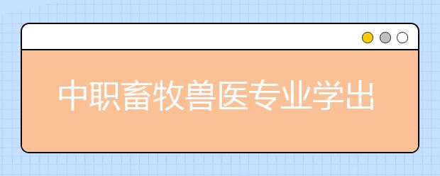 中职畜牧兽医专业学出来有什么前途?