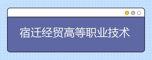 宿迁经贸高等职业技术学校2021年招生办联系电话