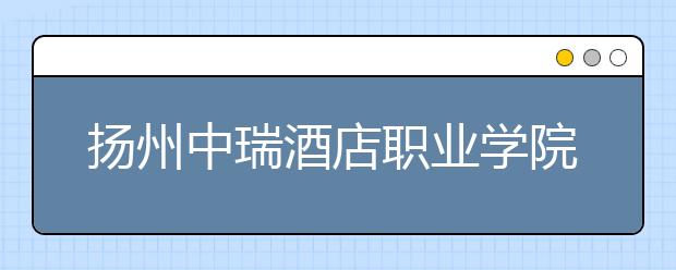 扬州中瑞酒店职业学院2021年招生办联系电话