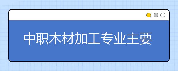 中职木材加工专业主要学什么?