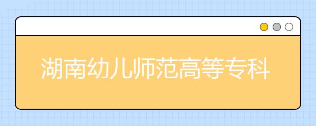 湖南幼儿师范高等专科学校2021年招生代码