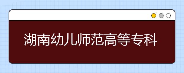 湖南幼儿师范高等专科学校2021年有哪些专业