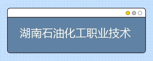 湖南石油化工职业技术学院2021年招生计划