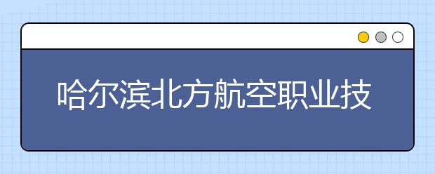 哈尔滨北方航空职业技术学院单招2020年单独招生报名时间、网址入口