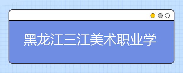 黑龙江三江美术职业学院单招2020年单独招生简章