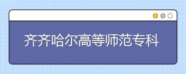 齐齐哈尔高等师范专科学校单招2020年单独招生计划