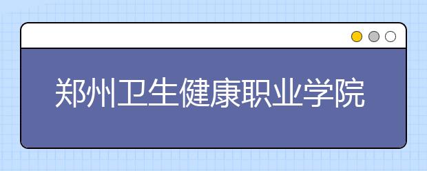 郑州卫生健康职业学院2021年招生办联系电话