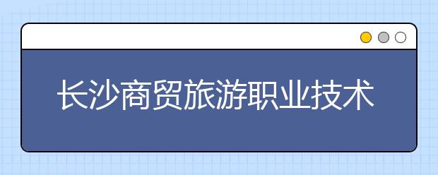 长沙商贸旅游职业技术学院2021年招生计划