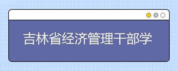 吉林省经济管理干部学院单招2020年有哪些专业