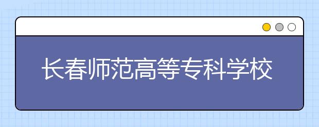 长春师范高等专科学校单招2020年单独招生报名时间、网址入口