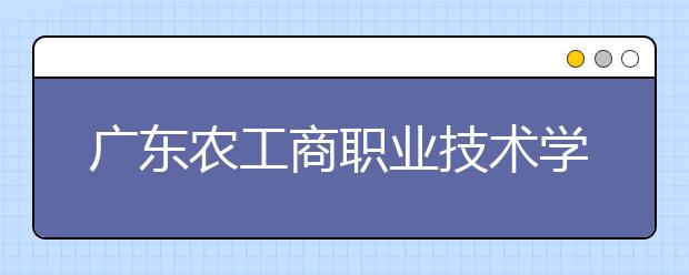 广东农工商职业技术学院2021年报名条件、招生要求、招生对象