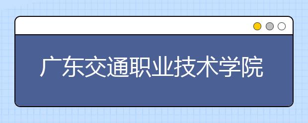 广东交通职业技术学院2021年报名条件、招生要求、招生对象