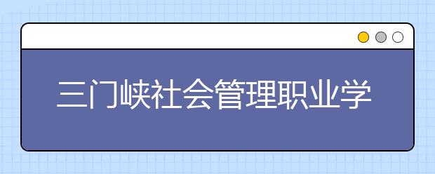 三门峡社会管理职业学院历年招生录取分数线