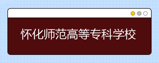 怀化师范高等专科学校2021年招生简章