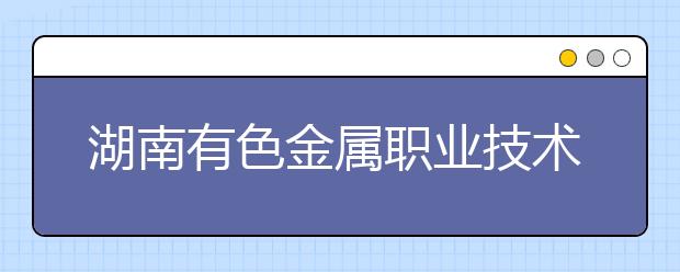 湖南有色金属职业技术学院2021年报名条件、招生要求、招生对象