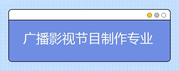 广播影视节目制作专业就业方向有哪些？