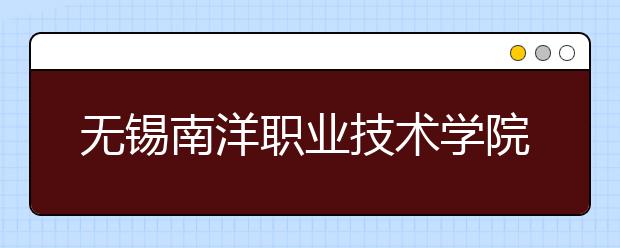 无锡南洋职业技术学院单招2020年单独招生报名条件、招生要求、招生对象